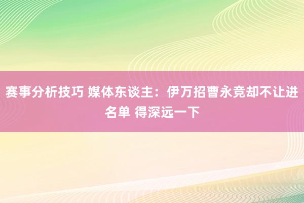 赛事分析技巧 媒体东谈主：伊万招曹永竞却不让进名单 得深远一下