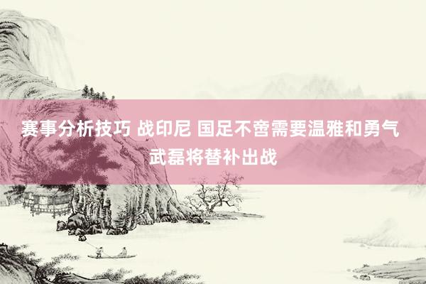 赛事分析技巧 战印尼 国足不啻需要温雅和勇气 武磊将替补出战