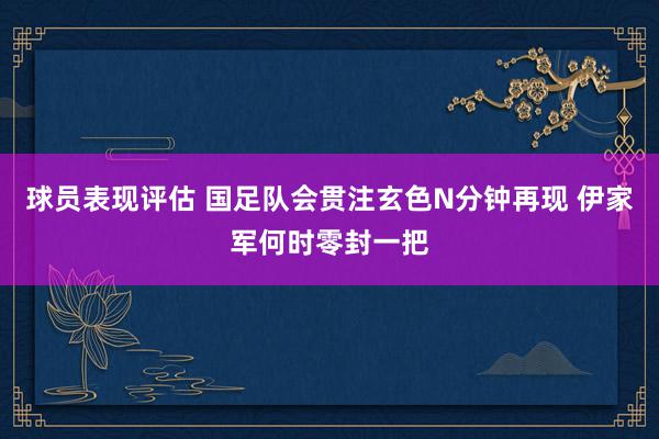 球员表现评估 国足队会贯注玄色N分钟再现 伊家军何时零封一把