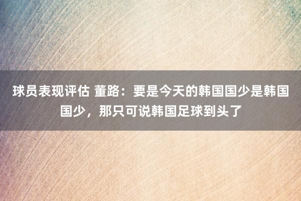 球员表现评估 董路：要是今天的韩国国少是韩国国少，那只可说韩国足球到头了