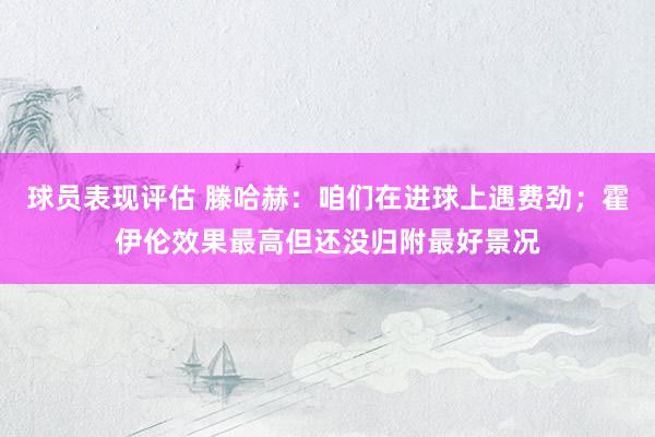 球员表现评估 滕哈赫：咱们在进球上遇费劲；霍伊伦效果最高但还没归附最好景况