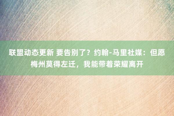 联盟动态更新 要告别了？约翰-马里社媒：但愿梅州莫得左迁，我能带着荣耀离开