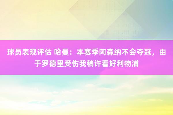 球员表现评估 哈曼：本赛季阿森纳不会夺冠，由于罗德里受伤我稍许看好利物浦