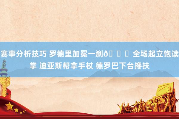 赛事分析技巧 罗德里加冕一刹👑全场起立饱读掌 迪亚斯帮拿手杖 德罗巴下台搀扶