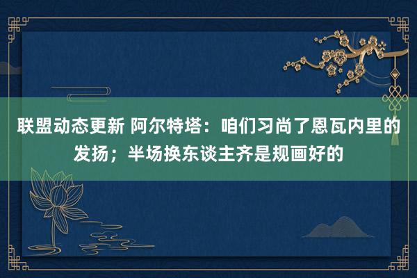 联盟动态更新 阿尔特塔：咱们习尚了恩瓦内里的发扬；半场换东谈主齐是规画好的