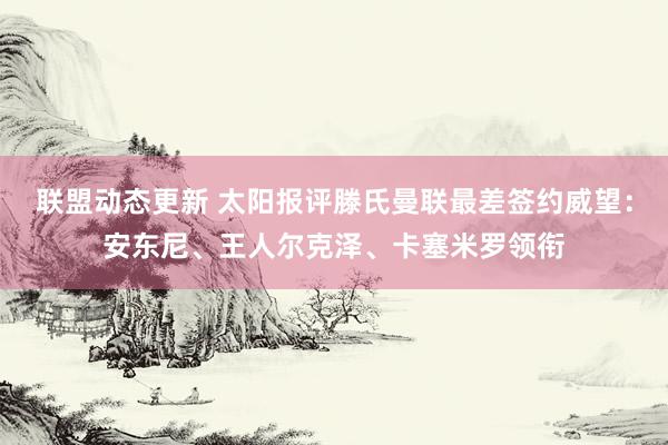 联盟动态更新 太阳报评滕氏曼联最差签约威望：安东尼、王人尔克泽、卡塞米罗领衔