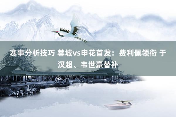 赛事分析技巧 蓉城vs申花首发：费利佩领衔 于汉超、韦世豪替补