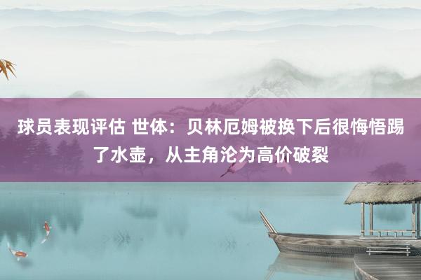 球员表现评估 世体：贝林厄姆被换下后很悔悟踢了水壶，从主角沦为高价破裂