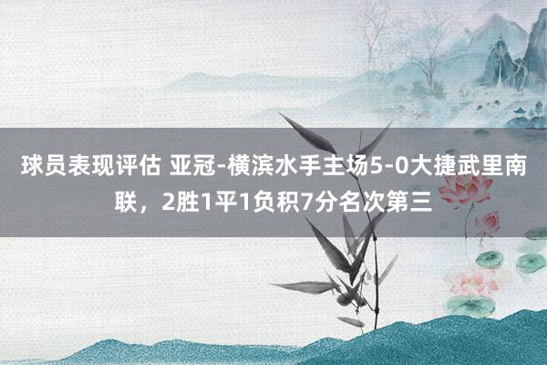 球员表现评估 亚冠-横滨水手主场5-0大捷武里南联，2胜1平1负积7分名次第三