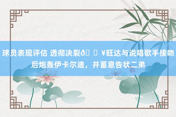 球员表现评估 透彻决裂💥旺达与说唱歌手接吻后炮轰伊卡尔迪，并蓄意告状二弟