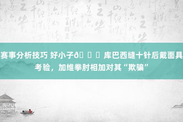 赛事分析技巧 好小子😂库巴西缝十针后戴面具考验，加维拳肘相加对其“欺骗”