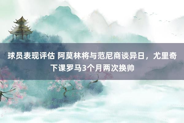 球员表现评估 阿莫林将与范尼商谈异日，尤里奇下课罗马3个月两次换帅