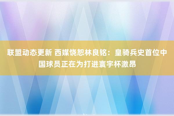 联盟动态更新 西媒饶恕林良铭：皇骑兵史首位中国球员正在为打进寰宇杯激昂