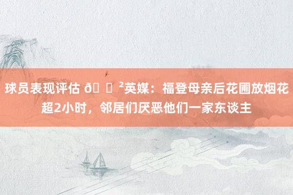 球员表现评估 😲英媒：福登母亲后花圃放烟花超2小时，邻居们厌恶他们一家东谈主