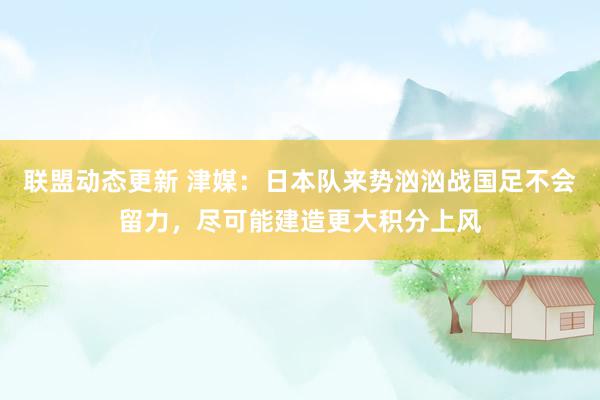 联盟动态更新 津媒：日本队来势汹汹战国足不会留力，尽可能建造更大积分上风