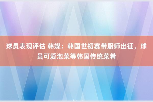 球员表现评估 韩媒：韩国世初赛带厨师出征，球员可爱泡菜等韩国传统菜肴