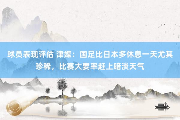 球员表现评估 津媒：国足比日本多休息一天尤其珍稀，比赛大要率赶上暗淡天气