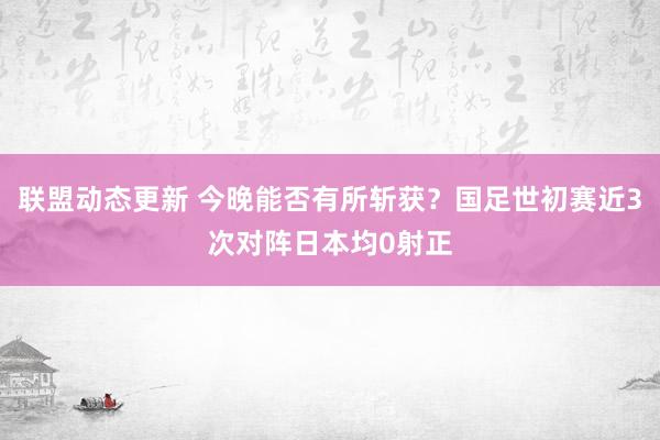 联盟动态更新 今晚能否有所斩获？国足世初赛近3次对阵日本均0射正