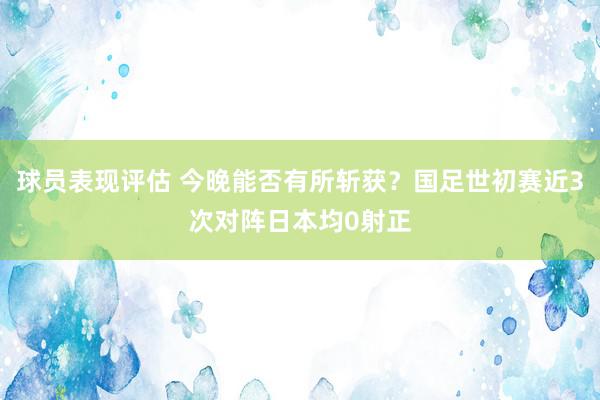 球员表现评估 今晚能否有所斩获？国足世初赛近3次对阵日本均0射正