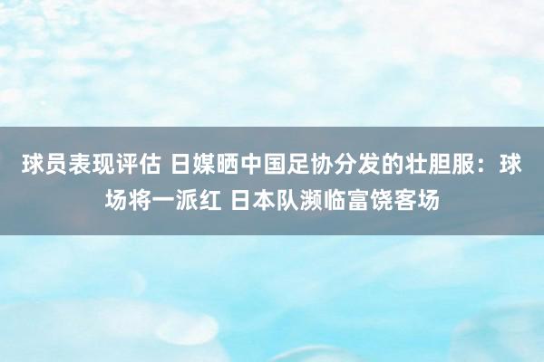 球员表现评估 日媒晒中国足协分发的壮胆服：球场将一派红 日本队濒临富饶客场