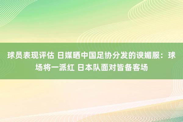 球员表现评估 日媒晒中国足协分发的谀媚服：球场将一派红 日本队面对皆备客场