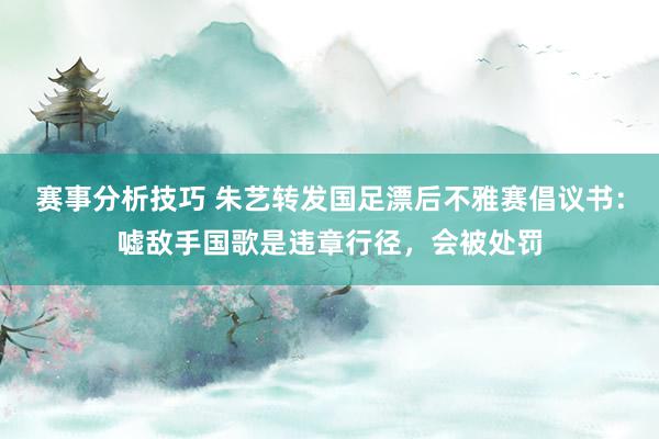 赛事分析技巧 朱艺转发国足漂后不雅赛倡议书：嘘敌手国歌是违章行径，会被处罚