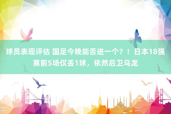 球员表现评估 国足今晚能否进一个？！日本18强赛前5场仅丢1球，依然后卫乌龙