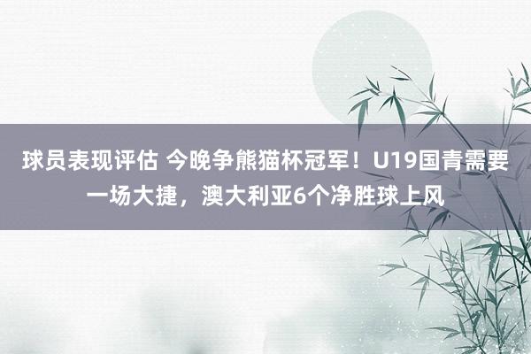 球员表现评估 今晚争熊猫杯冠军！U19国青需要一场大捷，澳大利亚6个净胜球上风