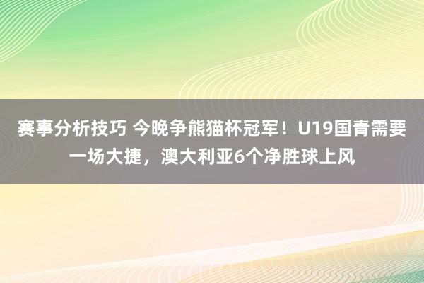 赛事分析技巧 今晚争熊猫杯冠军！U19国青需要一场大捷，澳大利亚6个净胜球上风