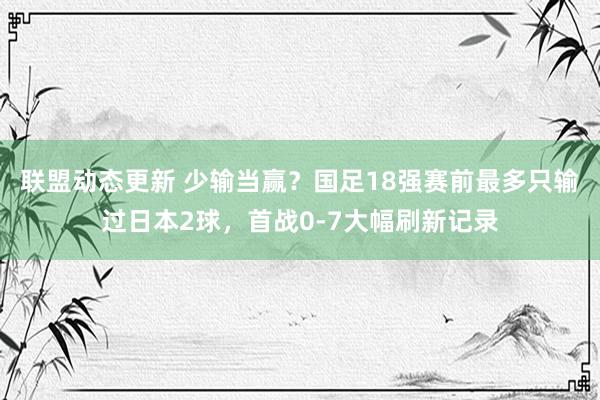 联盟动态更新 少输当赢？国足18强赛前最多只输过日本2球，首战0-7大幅刷新记录