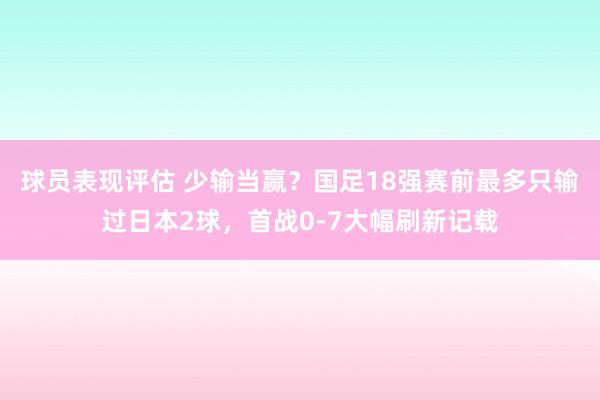 球员表现评估 少输当赢？国足18强赛前最多只输过日本2球，首战0-7大幅刷新记载