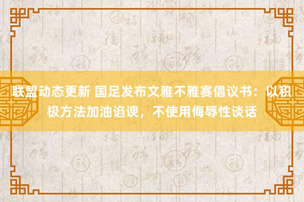 联盟动态更新 国足发布文雅不雅赛倡议书：以积极方法加油谄谀，不使用侮辱性谈话