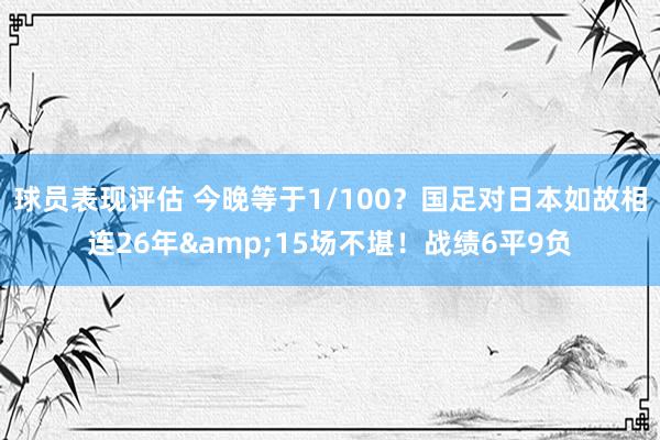 球员表现评估 今晚等于1/100？国足对日本如故相连26年&15场不堪！战绩6平9负