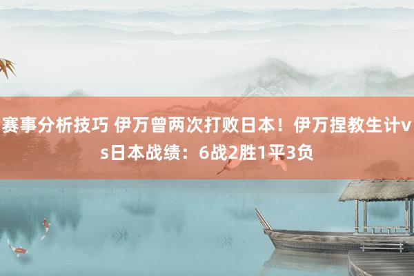 赛事分析技巧 伊万曾两次打败日本！伊万捏教生计vs日本战绩：6战2胜1平3负