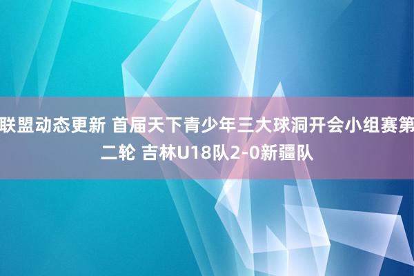 联盟动态更新 首届天下青少年三大球洞开会小组赛第二轮 吉林U18队2-0新疆队