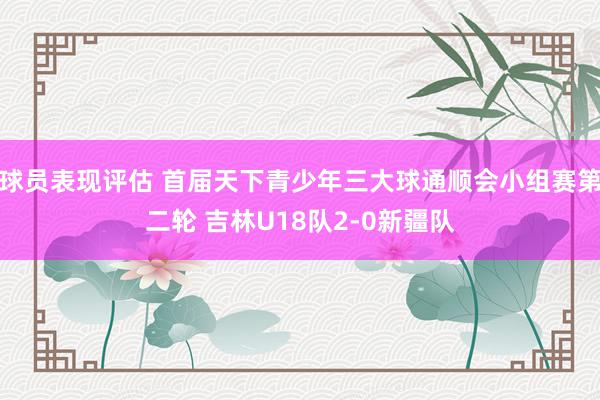 球员表现评估 首届天下青少年三大球通顺会小组赛第二轮 吉林U18队2-0新疆队