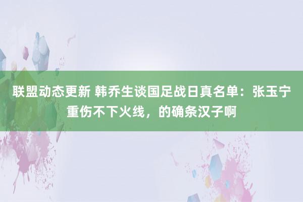 联盟动态更新 韩乔生谈国足战日真名单：张玉宁重伤不下火线，的确条汉子啊