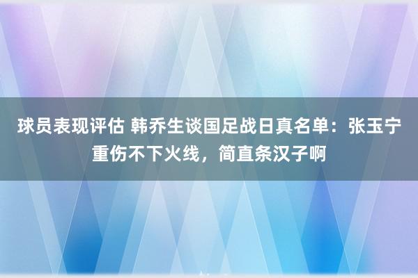 球员表现评估 韩乔生谈国足战日真名单：张玉宁重伤不下火线，简直条汉子啊