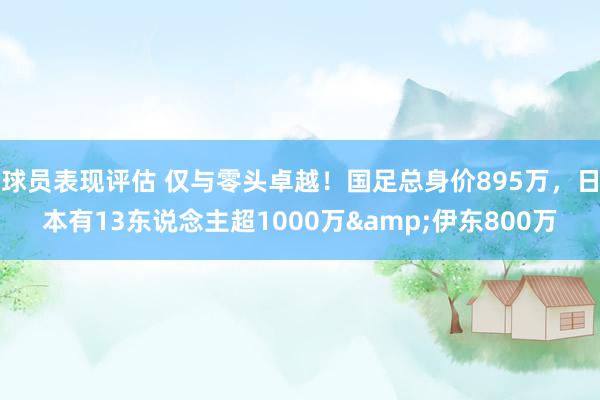 球员表现评估 仅与零头卓越！国足总身价895万，日本有13东说念主超1000万&伊东800万