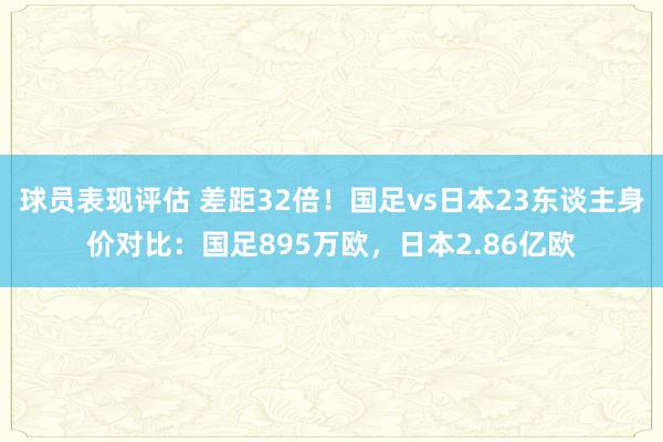 球员表现评估 差距32倍！国足vs日本23东谈主身价对比：国足895万欧，日本2.86亿欧