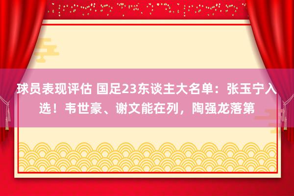 球员表现评估 国足23东谈主大名单：张玉宁入选！韦世豪、谢文能在列，陶强龙落第