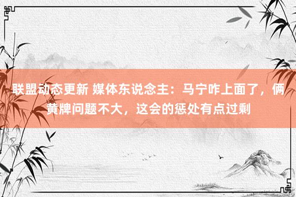 联盟动态更新 媒体东说念主：马宁咋上面了，俩黄牌问题不大，这会的惩处有点过剩