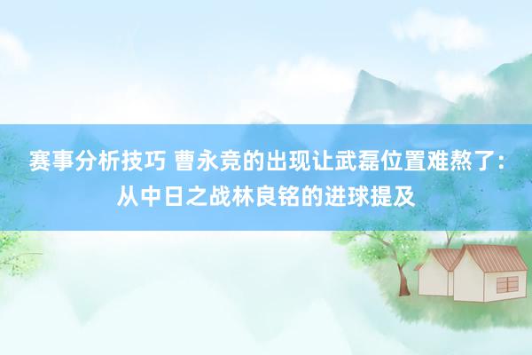 赛事分析技巧 曹永竞的出现让武磊位置难熬了：从中日之战林良铭的进球提及