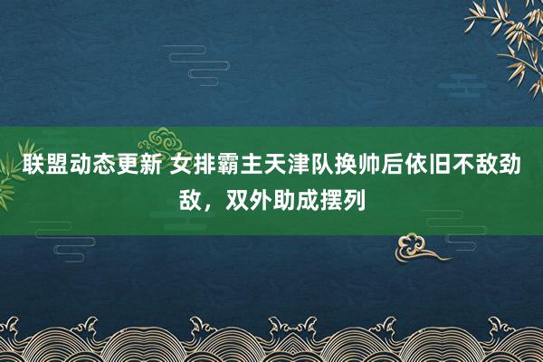 联盟动态更新 女排霸主天津队换帅后依旧不敌劲敌，双外助成摆列