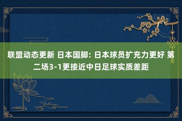 联盟动态更新 日本国脚: 日本球员扩充力更好 第二场3-1更接近中日足球实质差距