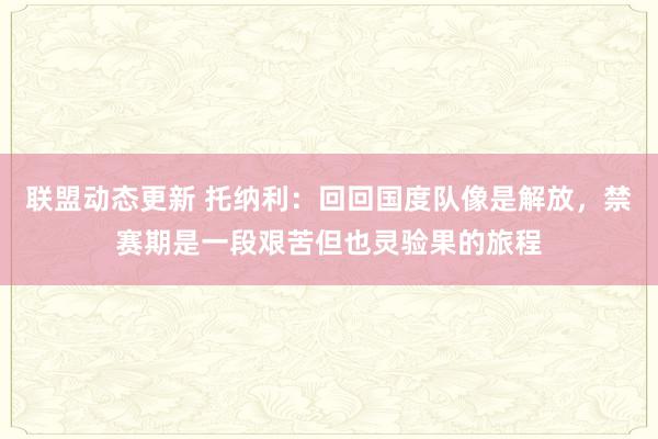 联盟动态更新 托纳利：回回国度队像是解放，禁赛期是一段艰苦但也灵验果的旅程