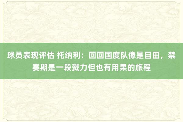 球员表现评估 托纳利：回回国度队像是目田，禁赛期是一段戮力但也有用果的旅程