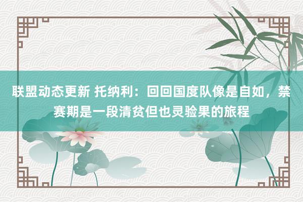 联盟动态更新 托纳利：回回国度队像是自如，禁赛期是一段清贫但也灵验果的旅程