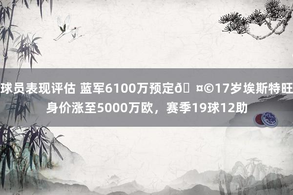 球员表现评估 蓝军6100万预定🤩17岁埃斯特旺身价涨至5000万欧，赛季19球12助