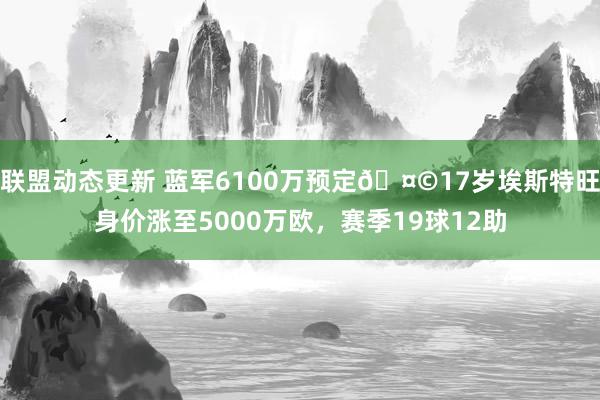 联盟动态更新 蓝军6100万预定🤩17岁埃斯特旺身价涨至5000万欧，赛季19球12助